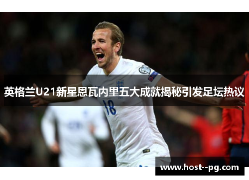 英格兰U21新星恩瓦内里五大成就揭秘引发足坛热议
