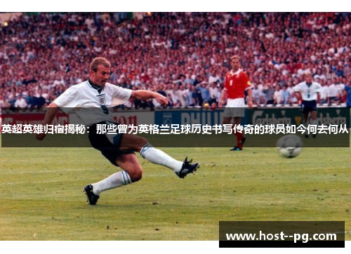 英超英雄归宿揭秘：那些曾为英格兰足球历史书写传奇的球员如今何去何从