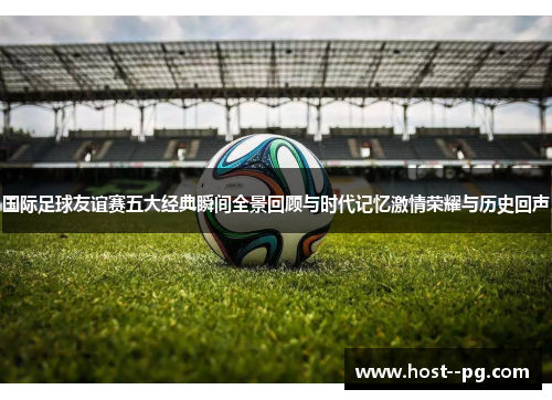 国际足球友谊赛五大经典瞬间全景回顾与时代记忆激情荣耀与历史回声